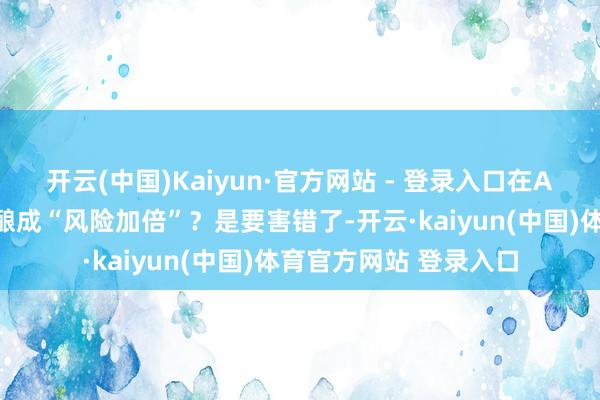 开云(中国)Kaiyun·官方网站 - 登录入口在A股投资者手里却连续酿成“风险加倍”？是要害错了-开云·kaiyun(中国)体育官方网站 登录入口