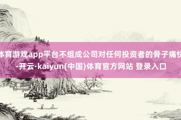 体育游戏app平台不组成公司对任何投资者的骨子痛快-开云·kaiyun(中国)体育官方网站 登录入口