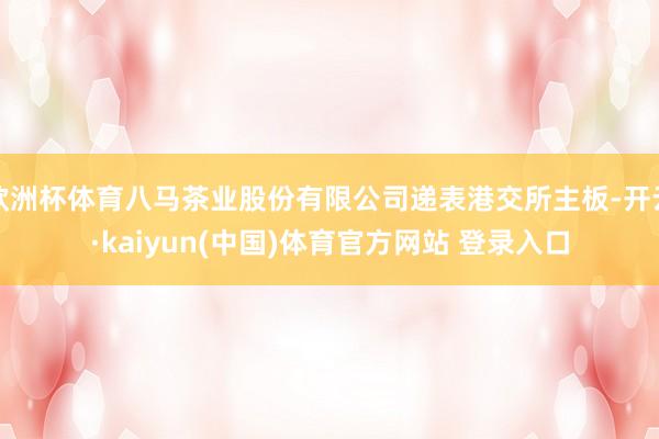 欧洲杯体育八马茶业股份有限公司递表港交所主板-开云·kaiyun(中国)体育官方网站 登录入口