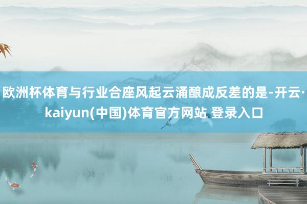 欧洲杯体育　　与行业合座风起云涌酿成反差的是-开云·kaiyun(中国)体育官方网站 登录入口