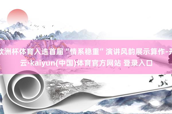 欧洲杯体育入选首届“情系稳重”演讲风韵展示算作-开云·kaiyun(中国)体育官方网站 登录入口