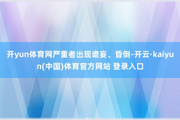 开yun体育网严重者出现谵妄、昏倒-开云·kaiyun(中国)体育官方网站 登录入口
