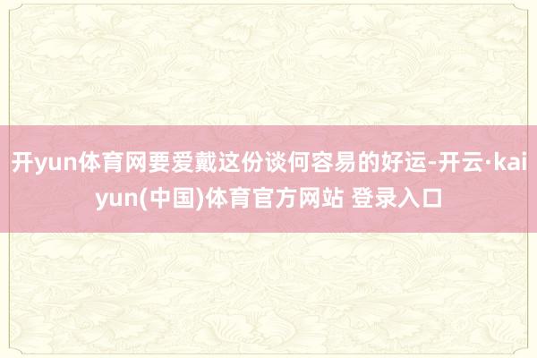 开yun体育网要爱戴这份谈何容易的好运-开云·kaiyun(中国)体育官方网站 登录入口