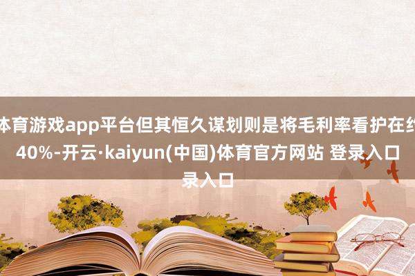 体育游戏app平台但其恒久谋划则是将毛利率看护在约40%-开云·kaiyun(中国)体育官方网站 登录入口