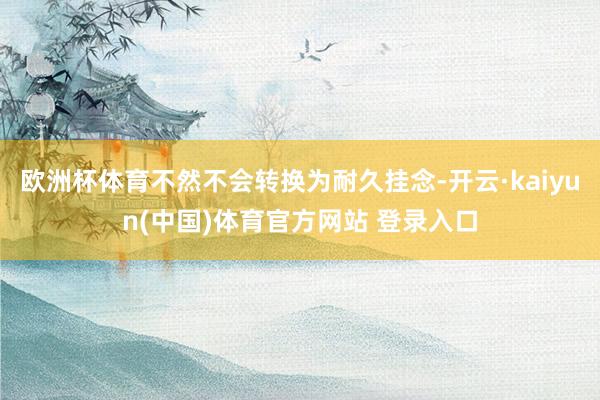 欧洲杯体育不然不会转换为耐久挂念-开云·kaiyun(中国)体育官方网站 登录入口