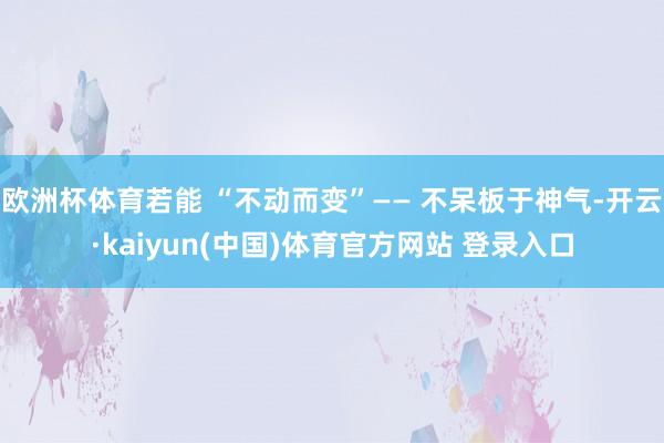 欧洲杯体育若能 “不动而变”—— 不呆板于神气-开云·kaiyun(中国)体育官方网站 登录入口