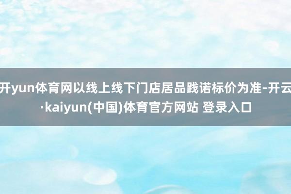 开yun体育网以线上线下门店居品践诺标价为准-开云·kaiyun(中国)体育官方网站 登录入口