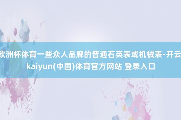 欧洲杯体育一些众人品牌的普通石英表或机械表-开云·kaiyun(中国)体育官方网站 登录入口