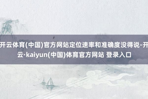 开云体育(中国)官方网站定位速率和准确度没得说-开云·kaiyun(中国)体育官方网站 登录入口