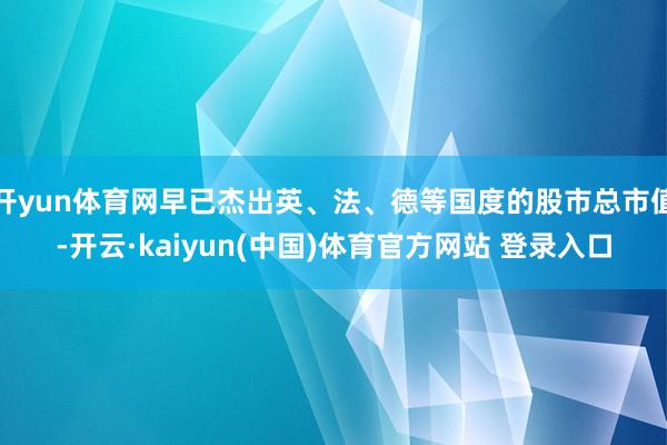 开yun体育网早已杰出英、法、德等国度的股市总市值-开云·kaiyun(中国)体育官方网站 登录入口