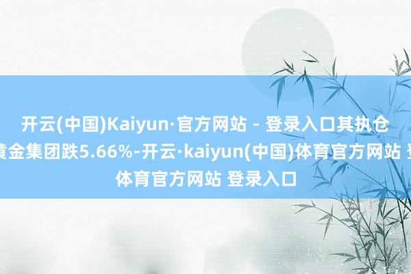 开云(中国)Kaiyun·官方网站 - 登录入口其执仓股万国黄金集团跌5.66%-开云·kaiyun(中国)体育官方网站 登录入口