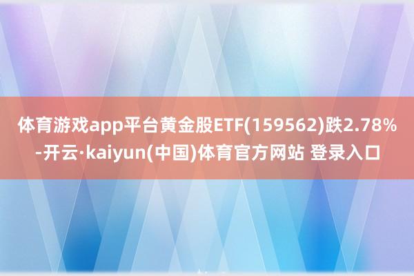 体育游戏app平台黄金股ETF(159562)跌2.78%-开云·kaiyun(中国)体育官方网站 登录入口