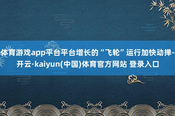 体育游戏app平台平台增长的“飞轮”运行加快动掸-开云·kaiyun(中国)体育官方网站 登录入口