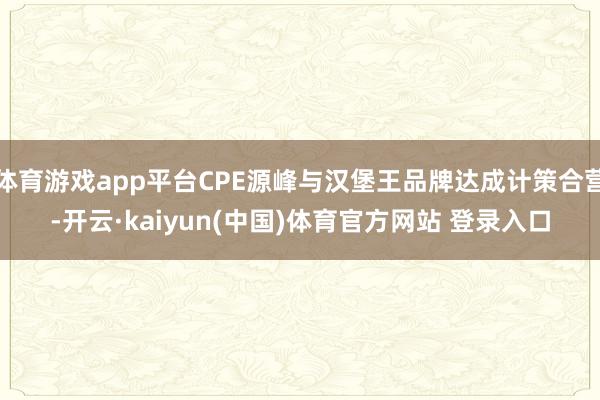 体育游戏app平台CPE源峰与汉堡王品牌达成计策合营-开云·kaiyun(中国)体育官方网站 登录入口