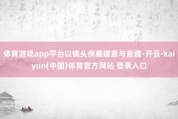 体育游戏app平台以镜头保藏暖意与意趣-开云·kaiyun(中国)体育官方网站 登录入口