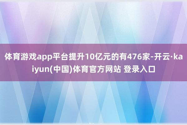 体育游戏app平台提升10亿元的有476家-开云·kaiyun(中国)体育官方网站 登录入口