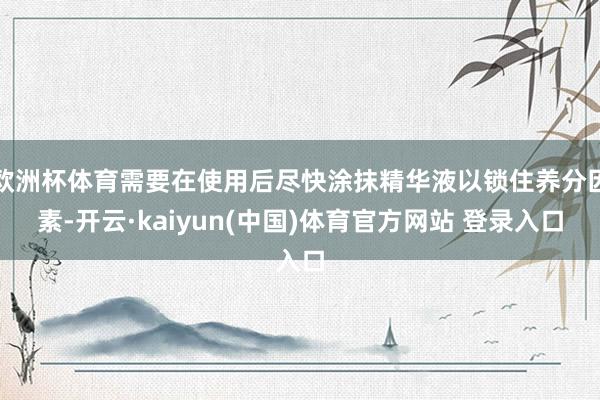 欧洲杯体育需要在使用后尽快涂抹精华液以锁住养分因素-开云·kaiyun(中国)体育官方网站 登录入口