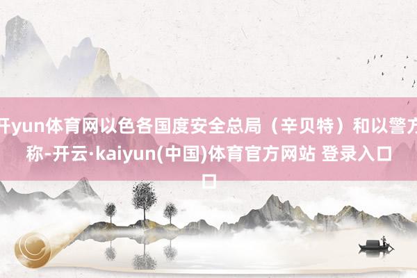 开yun体育网以色各国度安全总局（辛贝特）和以警方称-开云·kaiyun(中国)体育官方网站 登录入口