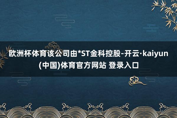 欧洲杯体育该公司由*ST金科控股-开云·kaiyun(中国)体育官方网站 登录入口