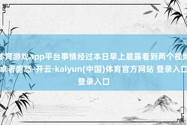 体育游戏app平台事情经过本日早上晨露看到两个视频卓著盛怒-开云·kaiyun(中国)体育官方网站 登录入口