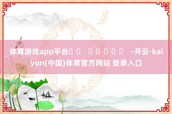 体育游戏app平台		  					  -开云·kaiyun(中国)体育官方网站 登录入口