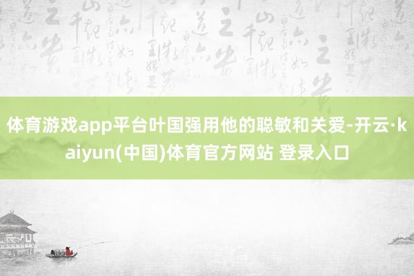 体育游戏app平台叶国强用他的聪敏和关爱-开云·kaiyun(中国)体育官方网站 登录入口