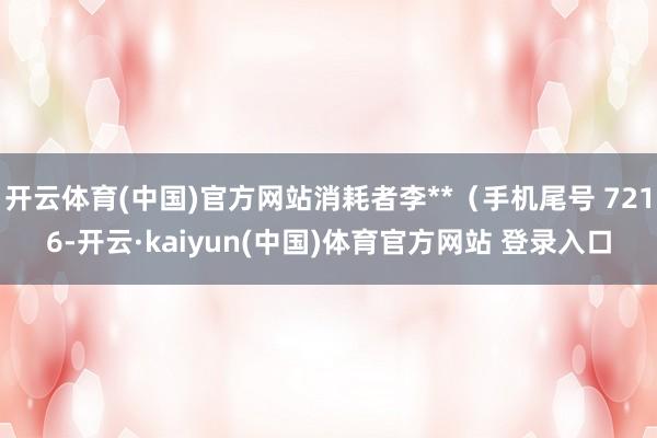 开云体育(中国)官方网站消耗者李**（手机尾号 7216-开云·kaiyun(中国)体育官方网站 登录入口