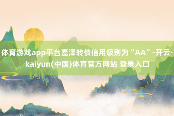 体育游戏app平台嘉泽转债信用级别为“AA”-开云·kaiyun(中国)体育官方网站 登录入口