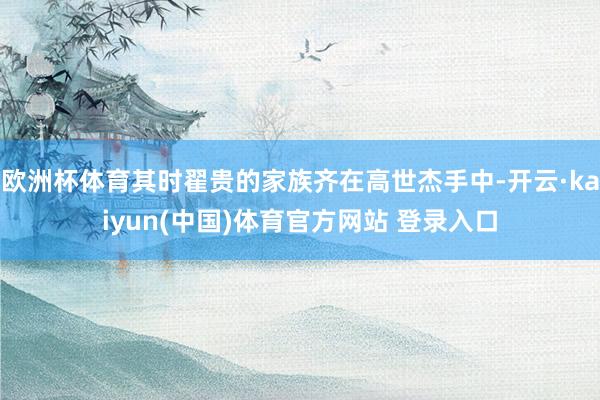 欧洲杯体育其时翟贵的家族齐在高世杰手中-开云·kaiyun(中国)体育官方网站 登录入口
