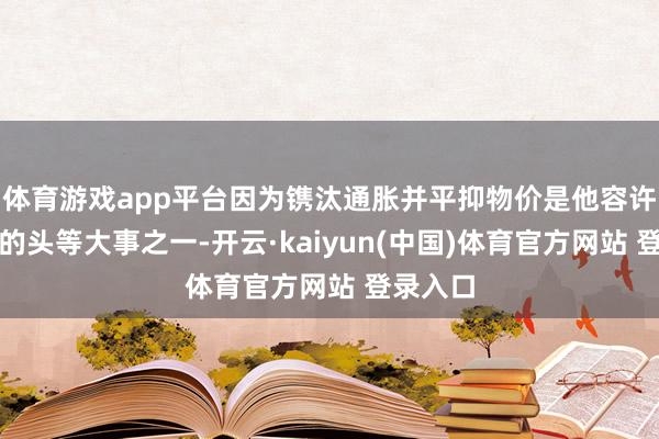 体育游戏app平台因为镌汰通胀并平抑物价是他容许上任后的头等大事之一-开云·kaiyun(中国)体育官方网站 登录入口