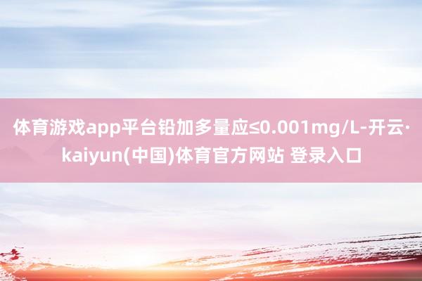 体育游戏app平台铅加多量应≤0.001mg/L-开云·kaiyun(中国)体育官方网站 登录入口