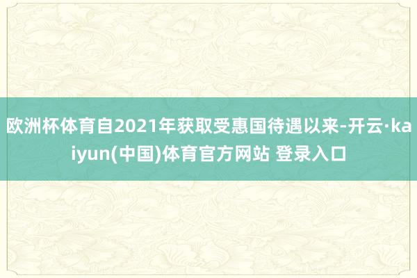 欧洲杯体育自2021年获取受惠国待遇以来-开云·kaiyun(中国)体育官方网站 登录入口