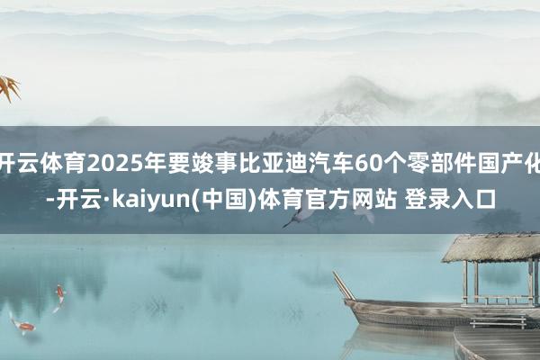 开云体育2025年要竣事比亚迪汽车60个零部件国产化-开云·kaiyun(中国)体育官方网站 登录入口