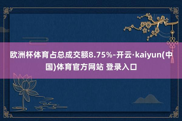 欧洲杯体育占总成交额8.75%-开云·kaiyun(中国)体育官方网站 登录入口