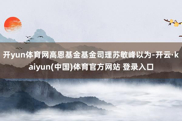 开yun体育网高恩基金基金司理苏敏峰以为-开云·kaiyun(中国)体育官方网站 登录入口