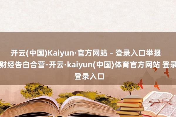 开云(中国)Kaiyun·官方网站 - 登录入口举报  第一财经告白合营-开云·kaiyun(中国)体育官方网站 登录入口
