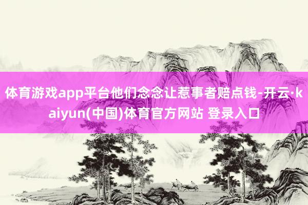 体育游戏app平台他们念念让惹事者赔点钱-开云·kaiyun(中国)体育官方网站 登录入口