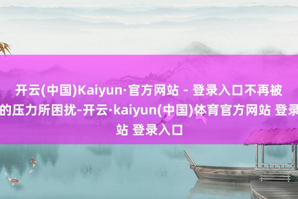 开云(中国)Kaiyun·官方网站 - 登录入口不再被膏火的压力所困扰-开云·kaiyun(中国)体育官方网站 登录入口