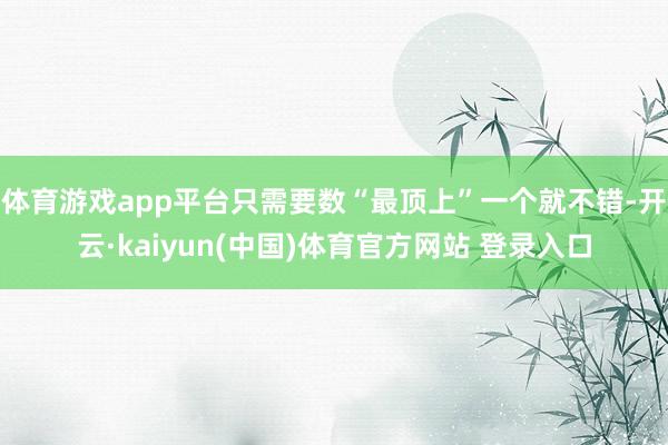 体育游戏app平台只需要数“最顶上”一个就不错-开云·kaiyun(中国)体育官方网站 登录入口