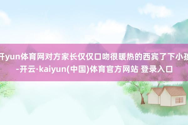 开yun体育网对方家长仅仅口吻很暖热的西宾了下小孩-开云·kaiyun(中国)体育官方网站 登录入口
