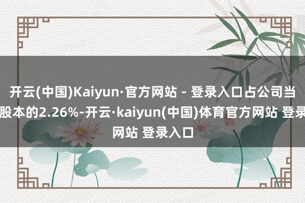 开云(中国)Kaiyun·官方网站 - 登录入口占公司当今总股本的2.26%-开云·kaiyun(中国)体育官方网站 登录入口