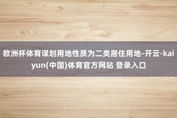 欧洲杯体育谋划用地性质为二类居住用地-开云·kaiyun(中国)体育官方网站 登录入口