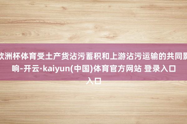 欧洲杯体育受土产货沾污蓄积和上游沾污运输的共同影响-开云·kaiyun(中国)体育官方网站 登录入口