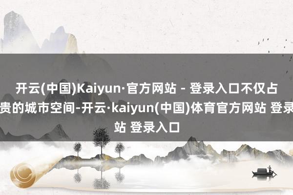 开云(中国)Kaiyun·官方网站 - 登录入口不仅占用真贵的城市空间-开云·kaiyun(中国)体育官方网站 登录入口