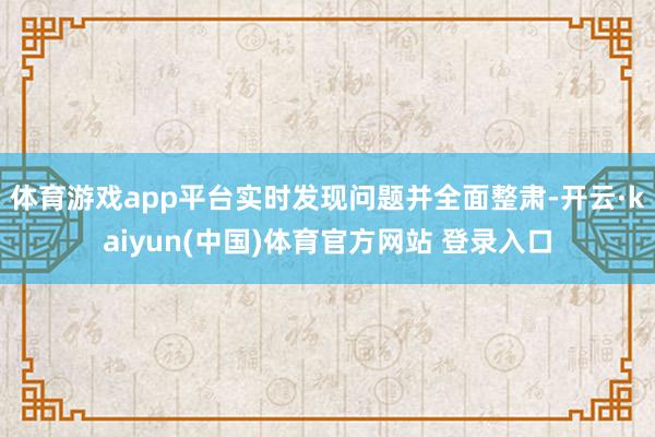 体育游戏app平台实时发现问题并全面整肃-开云·kaiyun(中国)体育官方网站 登录入口