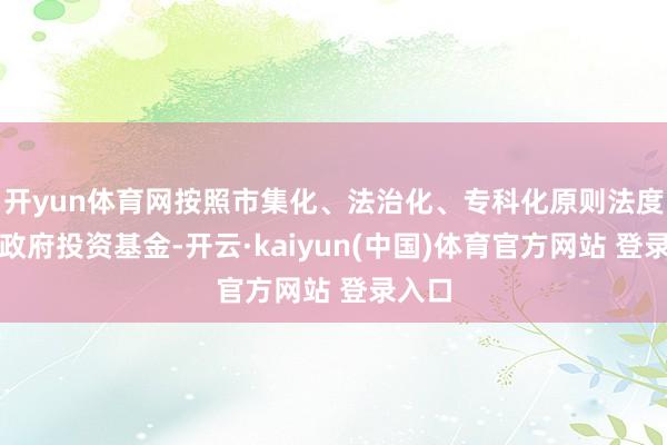 开yun体育网按照市集化、法治化、专科化原则法度运作政府投资基金-开云·kaiyun(中国)体育官方网站 登录入口