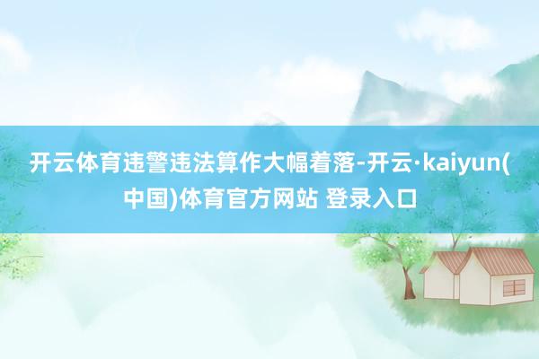 开云体育违警违法算作大幅着落-开云·kaiyun(中国)体育官方网站 登录入口
