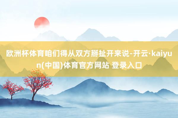 欧洲杯体育咱们得从双方掰扯开来说-开云·kaiyun(中国)体育官方网站 登录入口