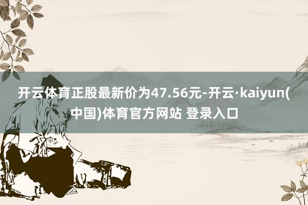开云体育正股最新价为47.56元-开云·kaiyun(中国)体育官方网站 登录入口