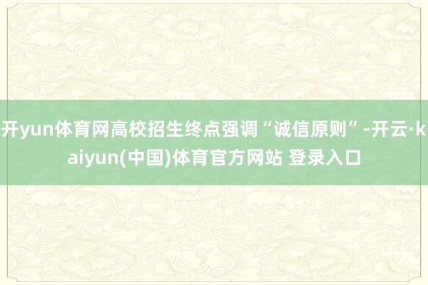 开yun体育网高校招生终点强调“诚信原则”-开云·kaiyun(中国)体育官方网站 登录入口